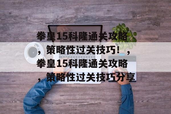 拳皇15科隆通关攻略,策略性过关技巧!,拳皇15科隆通关攻略,策略性过关技巧分享 拳皇15科隆通关攻略,策略性过关技巧!,拳皇15科隆通关攻略,策略性过关技巧分享