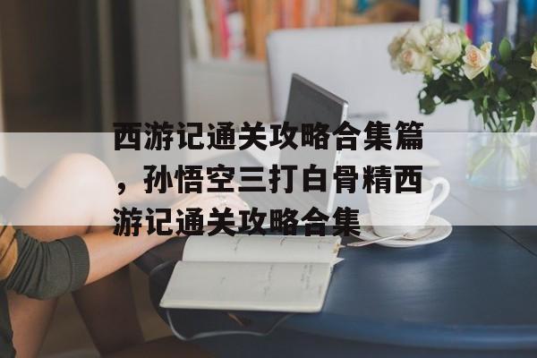 西游记通关攻略合集篇，孙悟空三打白骨精西游记通关攻略合集