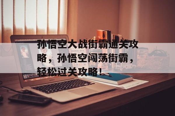 孙悟空大战街霸通关攻略，孙悟空闯荡街霸，轻松过关攻略！