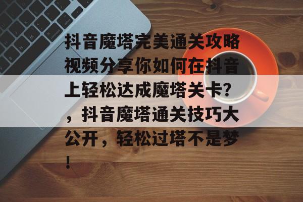 抖音魔塔完美通关攻略视频分享你如何在抖音上轻松达成魔塔关卡？，抖音魔塔通关技巧大公开，轻松过塔不是梦！