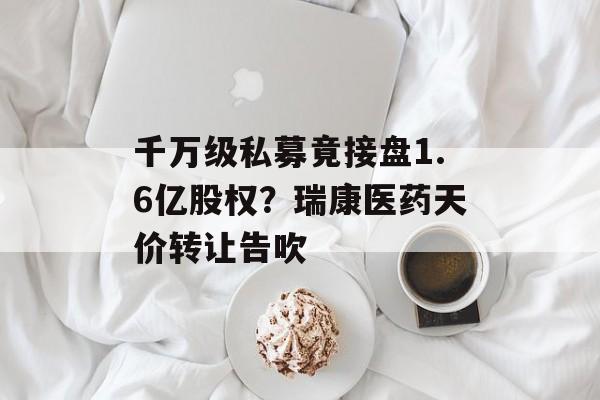 千万级私募竟接盘1.6亿股权?瑞康医药天价转让告吹 千万级私募竟接盘1.6亿股权?瑞康医药天价转让告吹