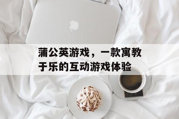 蒲公英游戏,一款寓教于乐的互动游戏体验 蒲公英游戏,一款寓教于乐的互动游戏体验