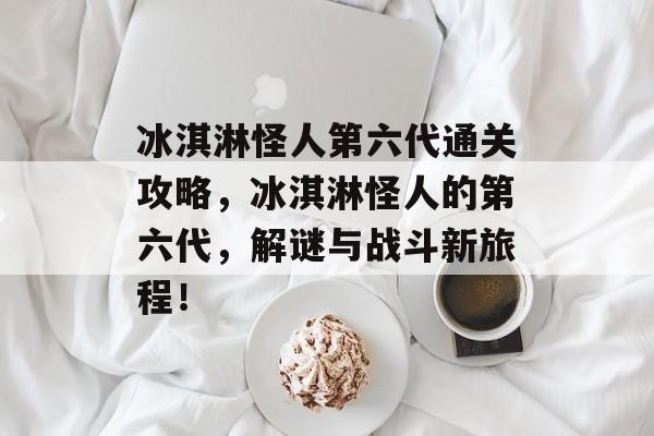 冰淇淋怪人第六代通关攻略，冰淇淋怪人的第六代，解谜与战斗新旅程！