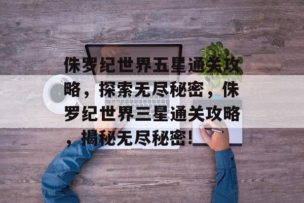 侏罗纪世界五星通关攻略，探索无尽秘密，侏罗纪世界三星通关攻略，揭秘无尽秘密!