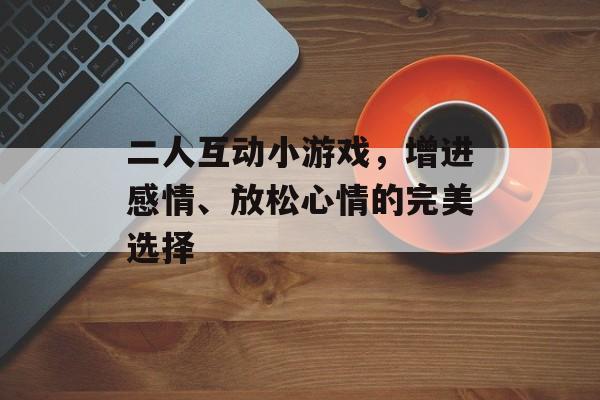 二人互动小游戏,增进感情、放松心情的完美选择 二人互动小游戏,增进感情、放松心情的完美选择