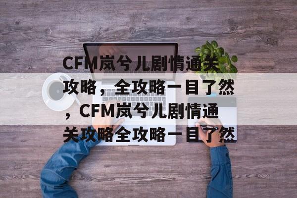 CFM岚兮儿剧情通关攻略,全攻略一目了然,CFM岚兮儿剧情通关攻略全攻略一目了然 CFM岚兮儿剧情通关攻略,全攻略一目了然,CFM岚兮儿剧情通关攻略全攻略一目了然