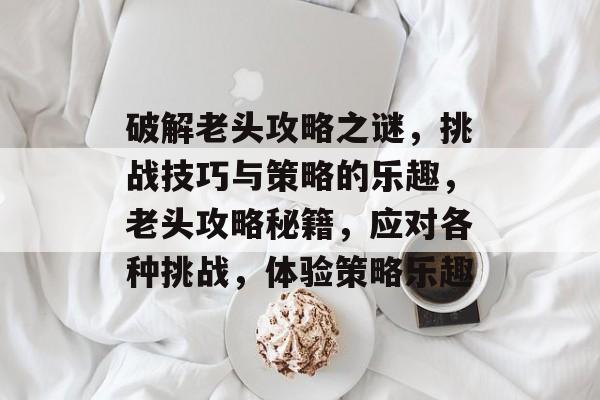 破解老头攻略之谜,挑战技巧与策略的乐趣,老头攻略秘籍,应对各种挑战,体验策略乐趣 破解老头攻略之谜,挑战技巧与策略的乐趣,老头攻略秘籍,应对各种挑战,体验策略乐趣