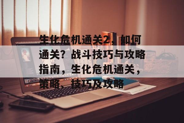 生化危机通关2,如何通关?战斗技巧与攻略指南,生化危机通关,策略、技巧及攻略 生化危机通关2,如何通关?战斗技巧与攻略指南,生化危机通关,策略、技巧及攻略