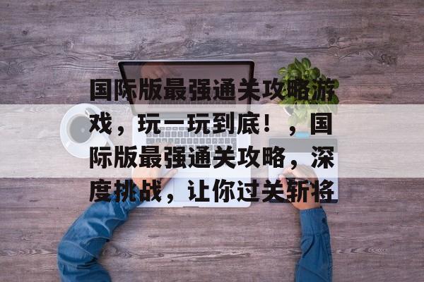 国际版最强通关攻略游戏,玩一玩到底!,国际版最强通关攻略,深度挑战,让你过关斩将 国际版最强通关攻略游戏,玩一玩到底!,国际版最强通关攻略,深度挑战,让你过关斩将