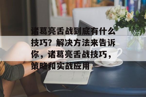 诸葛亮舌战到底有什么技巧?解决方法来告诉你,诸葛亮舌战技巧,策略和实战应用 诸葛亮舌战到底有什么技巧?解决方法来告诉你,诸葛亮舌战技巧,策略和实战应用