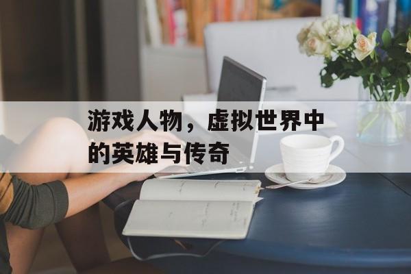 游戏人物,虚拟世界中的英雄与传奇 游戏人物,虚拟世界中的英雄与传奇