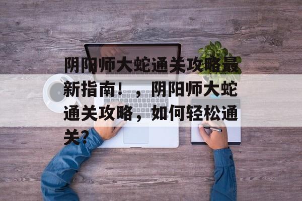 阴阳师大蛇通关攻略最新指南！，阴阳师大蛇通关攻略，如何轻松通关？