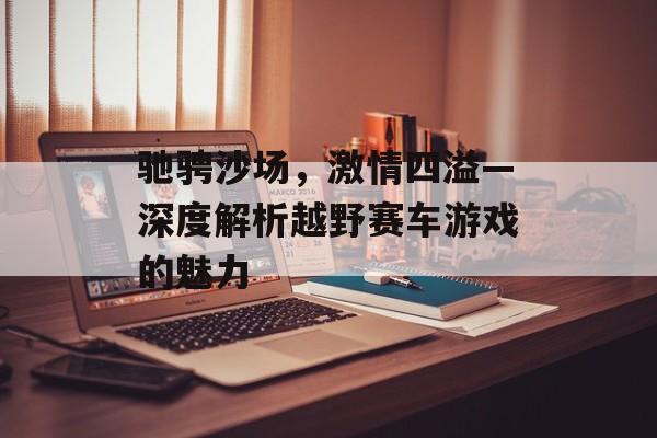 驰骋沙场,激情四溢—深度解析越野赛车游戏的魅力 驰骋沙场,激情四溢—深度解析越野赛车游戏的魅力