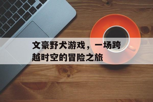 文豪野犬游戏,一场跨越时空的冒险之旅 文豪野犬游戏,一场跨越时空的冒险之旅
