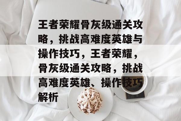 王者荣耀骨灰级通关攻略,挑战高难度英雄与操作技巧,王者荣耀,骨灰级通关攻略,挑战高难度英雄、操作技巧解析 王者荣耀骨灰级通关攻略,挑战高难度英雄与操作技巧,王者荣耀,骨灰级通关攻略,挑战高难度英雄、操作技巧解析