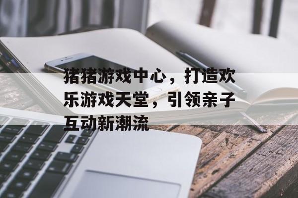 猪猪游戏中心,打造欢乐游戏天堂,引领亲子互动新潮流 猪猪游戏中心,打造欢乐游戏天堂,引领亲子互动新潮流