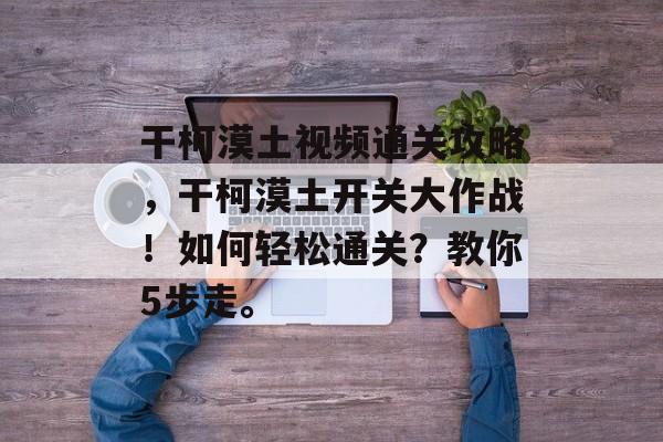 干柯漠土视频通关攻略，干柯漠土开关大作战！如何轻松通关？教你5步走。