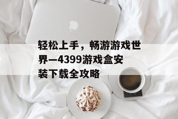 轻松上手,畅游游戏世界—4399游戏盒安装下载全攻略 轻松上手,畅游游戏世界—4399游戏盒安装下载全攻略