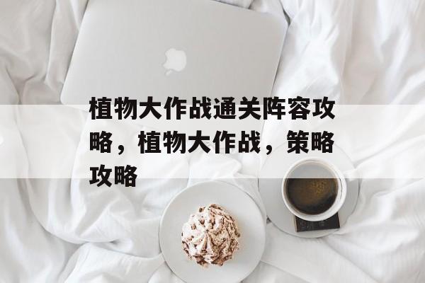 植物大作战通关阵容攻略,植物大作战,策略攻略 植物大作战通关阵容攻略,植物大作战,策略攻略