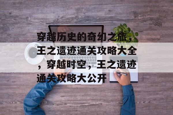 穿越历史的奇幻之旅,王之遗迹通关攻略大全,穿越时空,王之遗迹通关攻略大公开 穿越历史的奇幻之旅,王之遗迹通关攻略大全,穿越时空,王之遗迹通关攻略大公开