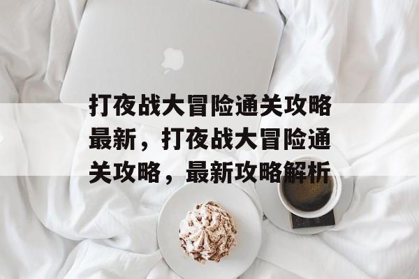打夜战大冒险通关攻略最新,打夜战大冒险通关攻略,最新攻略解析 打夜战大冒险通关攻略最新,打夜战大冒险通关攻略,最新攻略解析