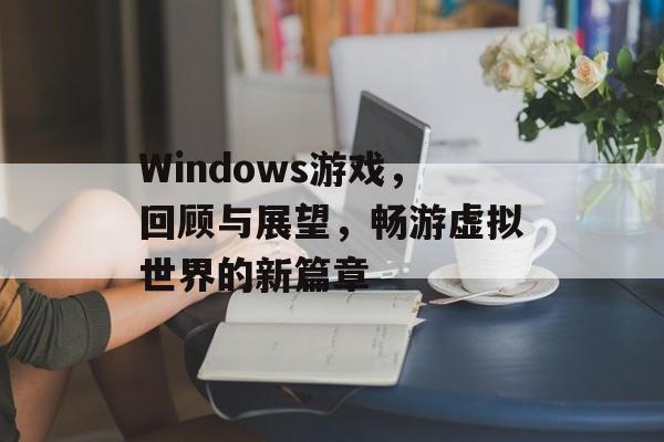 Windows游戏,回顾与展望,畅游虚拟世界的新篇章 Windows游戏,回顾与展望,畅游虚拟世界的新篇章