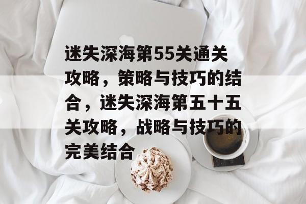 迷失深海第55关通关攻略,策略与技巧的结合,迷失深海第五十五关攻略,战略与技巧的完美结合 迷失深海第55关通关攻略,策略与技巧的结合,迷失深海第五十五关攻略,战略与技巧的完美结合
