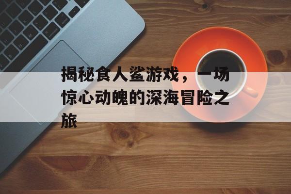 揭秘食人鲨游戏,一场惊心动魄的深海冒险之旅 揭秘食人鲨游戏,一场惊心动魄的深海冒险之旅