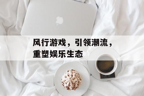 风行游戏,引领潮流,重塑娱乐生态 风行游戏,引领潮流,重塑娱乐生态