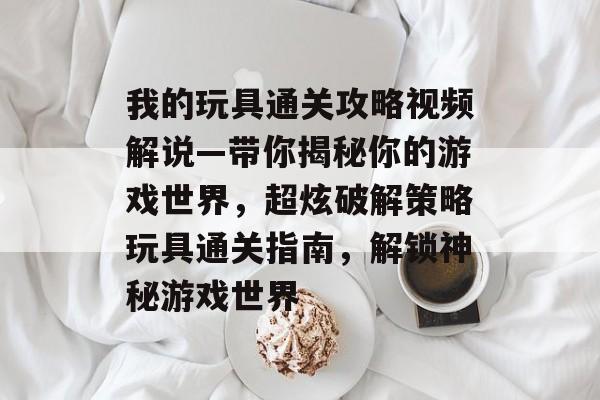 我的玩具通关攻略视频解说—带你揭秘你的游戏世界，超炫破解策略玩具通关指南，解锁神秘游戏世界