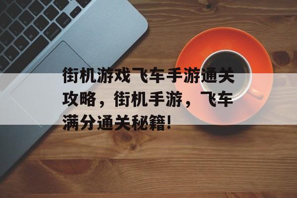 街机游戏飞车手游通关攻略,街机手游,飞车满分通关秘籍! 街机游戏飞车手游通关攻略,街机手游,飞车满分通关秘籍!