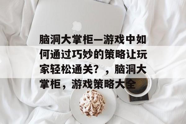 脑洞大掌柜—游戏中如何通过巧妙的策略让玩家轻松通关？，脑洞大掌柜，游戏策略大全
