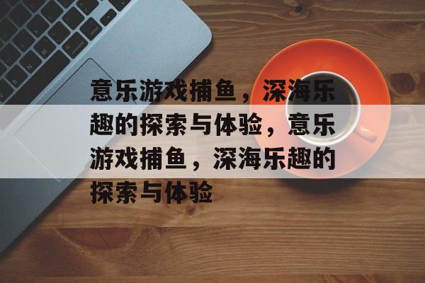 意乐游戏捕鱼,深海乐趣的探索与体验,意乐游戏捕鱼,深海乐趣的探索与体验 意乐游戏捕鱼,深海乐趣的探索与体验,意乐游戏捕鱼,深海乐趣的探索与体验
