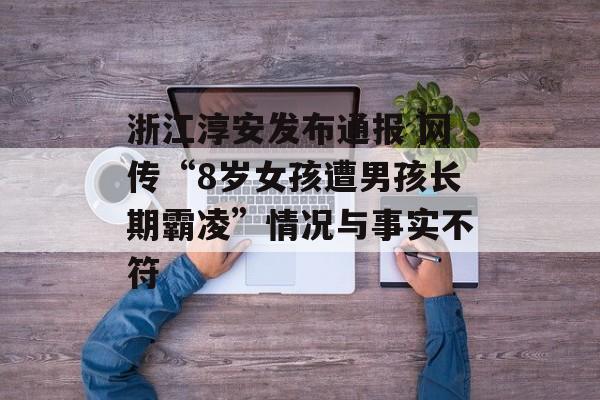 浙江淳安发布通报 网传“8岁女孩遭男孩长期霸凌”情况与事实不符 浙江淳安发布通报 网传“8岁女孩遭男孩长期霸凌”情况与事实不符