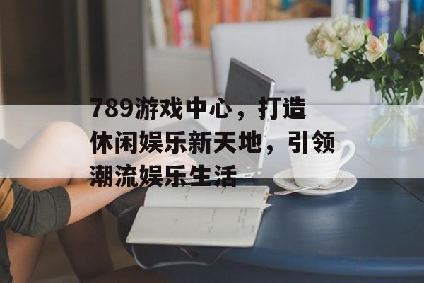 789游戏中心,打造休闲娱乐新天地,引领潮流娱乐生活 789游戏中心,打造休闲娱乐新天地,引领潮流娱乐生活