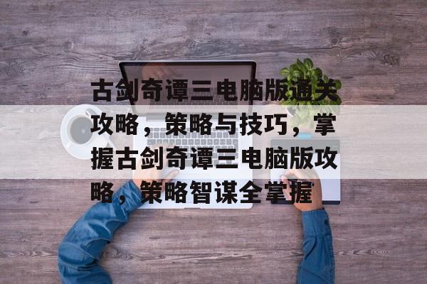 古剑奇谭三电脑版通关攻略,策略与技巧,掌握古剑奇谭三电脑版攻略,策略智谋全掌握 古剑奇谭三电脑版通关攻略,策略与技巧,掌握古剑奇谭三电脑版攻略,策略智谋全掌握