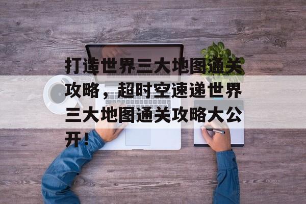 打造世界三大地图通关攻略,超时空速递世界三大地图通关攻略大公开! 打造世界三大地图通关攻略,超时空速递世界三大地图通关攻略大公开!