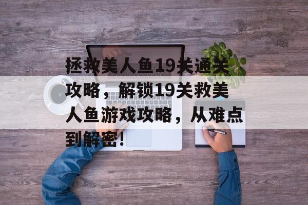 拯救美人鱼19关通关攻略,解锁19关救美人鱼游戏攻略,从难点到解密! 拯救美人鱼19关通关攻略,解锁19关救美人鱼游戏攻略,从难点到解密!