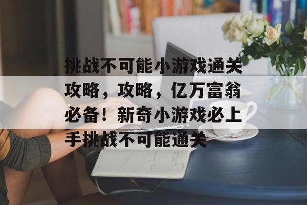 挑战不可能小游戏通关攻略,攻略,亿万富翁必备!新奇小游戏必上手挑战不可能通关 挑战不可能小游戏通关攻略,攻略,亿万富翁必备!新奇小游戏必上手挑战不可能通关