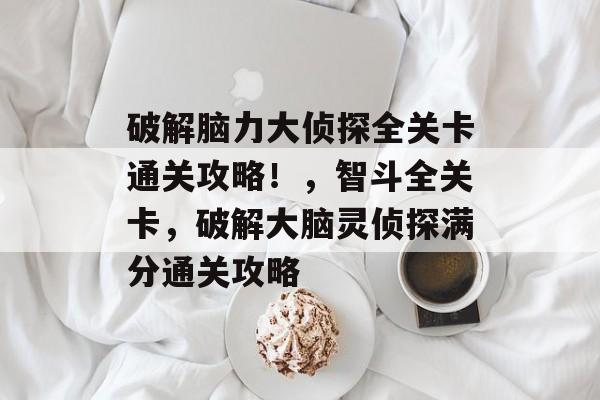 破解脑力大侦探全关卡通关攻略!,智斗全关卡,破解大脑灵侦探满分通关攻略 破解脑力大侦探全关卡通关攻略!,智斗全关卡,破解大脑灵侦探满分通关攻略