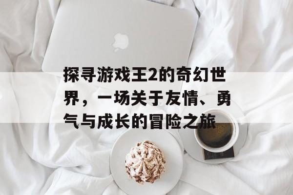 探寻游戏王2的奇幻世界,一场关于友情、勇气与成长的冒险之旅 探寻游戏王2的奇幻世界,一场关于友情、勇气与成长的冒险之旅