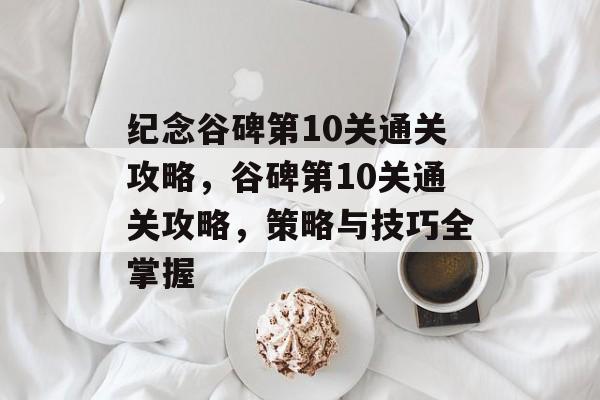 纪念谷碑第10关通关攻略,谷碑第10关通关攻略,策略与技巧全掌握 纪念谷碑第10关通关攻略,谷碑第10关通关攻略,策略与技巧全掌握