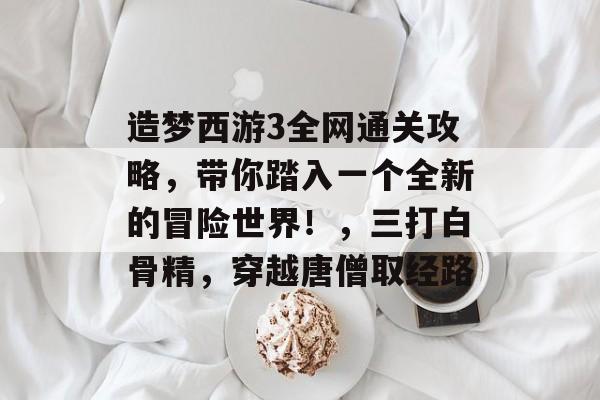 造梦西游3全网通关攻略，带你踏入一个全新的冒险世界！，三打白骨精，穿越唐僧取经路