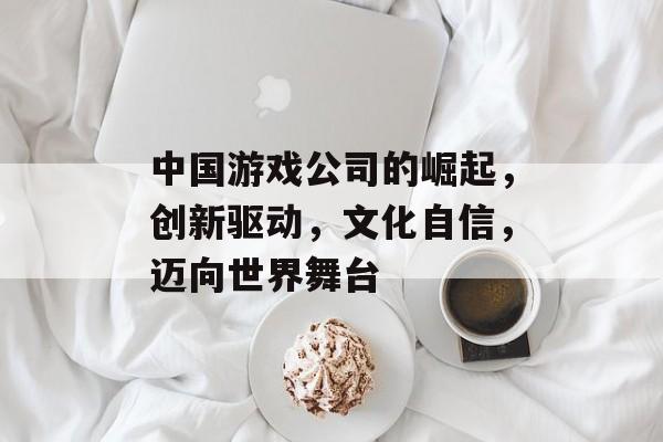 中国游戏公司的崛起,创新驱动,文化自信,迈向世界舞台 中国游戏公司的崛起,创新驱动,文化自信,迈向世界舞台
