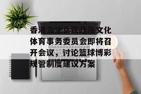 香港立法会民政及文化体育事务委员会即将召开会议,讨论篮球博彩规管制度建议方案 香港立法会民政及文化体育事务委员会即将召开会议,讨论篮球博彩规管制度建议方案