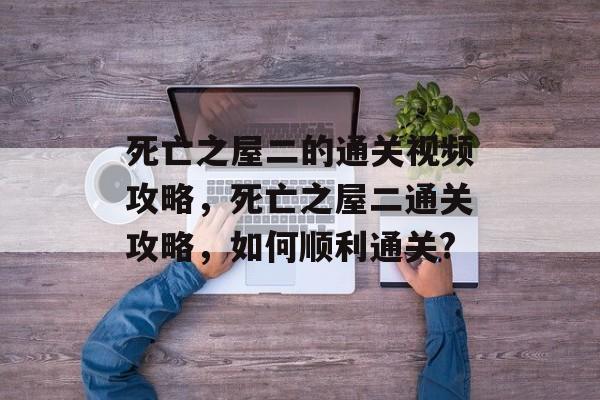 死亡之屋二的通关视频攻略，死亡之屋二通关攻略，如何顺利通关?