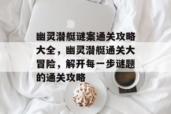 幽灵潜艇谜案通关攻略大全,幽灵潜艇通关大冒险,解开每一步谜题的通关攻略 幽灵潜艇谜案通关攻略大全,幽灵潜艇通关大冒险,解开每一步谜题的通关攻略