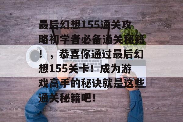 最后幻想155通关攻略初学者必备通关秘籍！，恭喜你通过最后幻想155关卡！成为游戏高手的秘诀就是这些通关秘籍吧！
