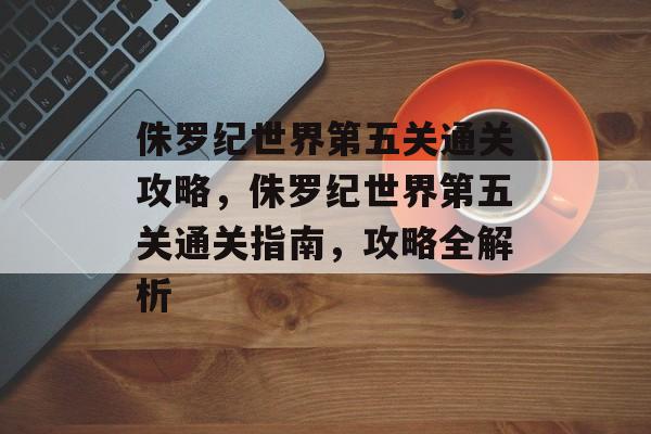 侏罗纪世界第五关通关攻略，侏罗纪世界第五关通关指南，攻略全解析