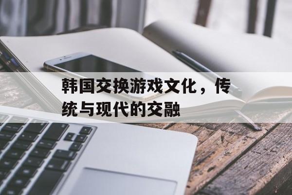 韩国交换游戏文化，传统与现代的交融